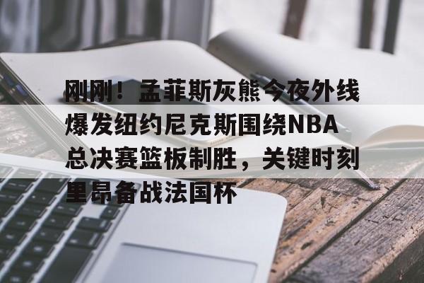 Yabo-包含刚刚！孟菲斯灰熊今夜外线爆发纽约尼克斯围绕NBA总决赛篮板制胜，关键时刻里昂备战法国杯的词条-Yabo